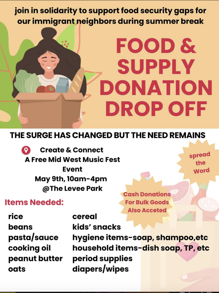 join in solidarity to support food security gaps for our immigrant neighbors during summer break FOOD & SUPPLY DONATION DROP OFF THE SURGE HAS CHANGED BUT THE NEED REMAINS Create & Connect A Free Mid West Music Fest Event May 9th, 10am-4pm @The Levee Park Items Needed: spread the Word Cash Donations For Bulk Goods Also Acceted rice beans pasta sauce cooking oil peanut butter oats cereal kids' snacks hygiene items-soap, shampoo,etc household items-dish soap, TP, etc period supplies diapers/wipes