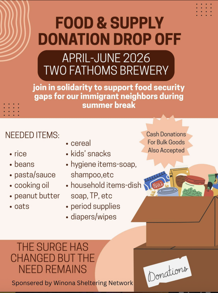 "FOOD & SUPPLY DONATION DROP OFF APRIL-JUNE 2026 TWO FATHOMS BREWERY join in solidarity to support food security gaps for our immigrant neighbors during summer break NEEDED ITEMS: • rice • beans • pasta/sauce • cooking oil • peanut butter • oats • cereal • kids' snacks • hygiene items-soap, shampoo,etc • household items-dish soap, TP, etc • period supplies • diapers/wipes Cash Donations For Bulk Goods Also Accepted Pasta كم ( THE SURGE HAS CHANGED BUT THE NEED REMAINS Sponsered by Winona Sheltering Network"